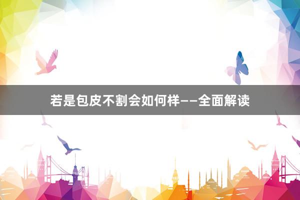 若是包皮不割会如何样——全面解读